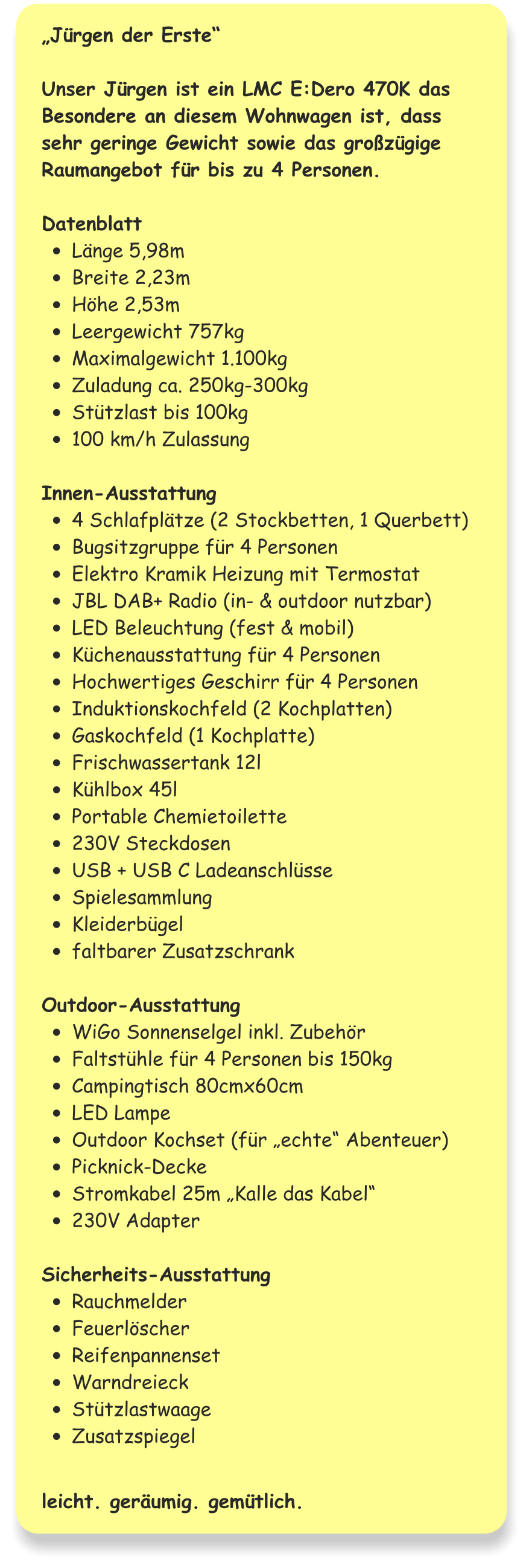 „Jürgen der Erste“  Unser Jürgen ist ein LMC E:Dero 470K das Besondere an diesem Wohnwagen ist, dass sehr geringe Gewicht sowie das großzügige Raumangebot für bis zu 4 Personen.  Datenblatt •	Länge 5,98m •	Breite 2,23m •	Höhe 2,53m •	Leergewicht 757kg •	Maximalgewicht 1.100kg •	Zuladung ca. 250kg-300kg •	Stützlast bis 100kg •	100 km/h Zulassung  Innen-Ausstattung •	4 Schlafplätze (2 Stockbetten, 1 Querbett) •	Bugsitzgruppe für 4 Personen •	Elektro Kramik Heizung mit Termostat •	JBL DAB+ Radio (in- & outdoor nutzbar) •	LED Beleuchtung (fest & mobil) •	Küchenausstattung für 4 Personen •	Hochwertiges Geschirr für 4 Personen •	Induktionskochfeld (2 Kochplatten) •	Gaskochfeld (1 Kochplatte) •	Frischwassertank 12l •	Kühlbox 45l •	Portable Chemietoilette •	230V Steckdosen •	USB + USB C Ladeanschlüsse •	Spielesammlung •	Kleiderbügel •	faltbarer Zusatzschrank  Outdoor-Ausstattung •	WiGo Sonnenselgel inkl. Zubehör •	Faltstühle für 4 Personen bis 150kg •	Campingtisch 80cmx60cm •	LED Lampe •	Outdoor Kochset (für „echte“ Abenteuer) •	Picknick-Decke •	Stromkabel 25m „Kalle das Kabel“ •	230V Adapter  Sicherheits-Ausstattung •	Rauchmelder •	Feuerlöscher •	Reifenpannenset •	Warndreieck •	Stützlastwaage •	Zusatzspiegel   leicht. geräumig. gemütlich.