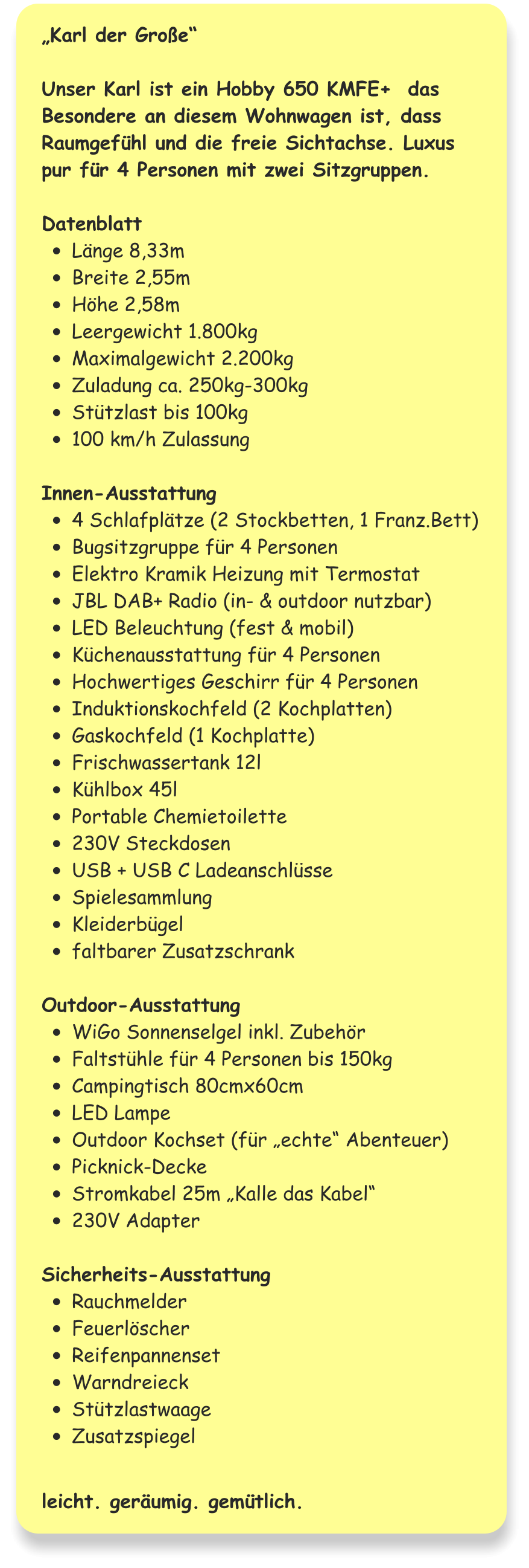 „Karl der Große“  Unser Karl ist ein Hobby 650 KMFE+  das Besondere an diesem Wohnwagen ist, dass Raumgefühl und die freie Sichtachse. Luxus pur für 4 Personen mit zwei Sitzgruppen.  Datenblatt •	Länge 8,33m •	Breite 2,55m •	Höhe 2,58m •	Leergewicht 1.800kg •	Maximalgewicht 2.200kg •	Zuladung ca. 250kg-300kg •	Stützlast bis 100kg •	100 km/h Zulassung  Innen-Ausstattung •	4 Schlafplätze (2 Stockbetten, 1 Franz.Bett) •	Bugsitzgruppe für 4 Personen •	Elektro Kramik Heizung mit Termostat •	JBL DAB+ Radio (in- & outdoor nutzbar) •	LED Beleuchtung (fest & mobil) •	Küchenausstattung für 4 Personen •	Hochwertiges Geschirr für 4 Personen •	Induktionskochfeld (2 Kochplatten) •	Gaskochfeld (1 Kochplatte) •	Frischwassertank 12l •	Kühlbox 45l •	Portable Chemietoilette •	230V Steckdosen •	USB + USB C Ladeanschlüsse •	Spielesammlung •	Kleiderbügel •	faltbarer Zusatzschrank  Outdoor-Ausstattung •	WiGo Sonnenselgel inkl. Zubehör •	Faltstühle für 4 Personen bis 150kg •	Campingtisch 80cmx60cm •	LED Lampe •	Outdoor Kochset (für „echte“ Abenteuer) •	Picknick-Decke •	Stromkabel 25m „Kalle das Kabel“ •	230V Adapter  Sicherheits-Ausstattung •	Rauchmelder •	Feuerlöscher •	Reifenpannenset •	Warndreieck •	Stützlastwaage •	Zusatzspiegel   leicht. geräumig. gemütlich.