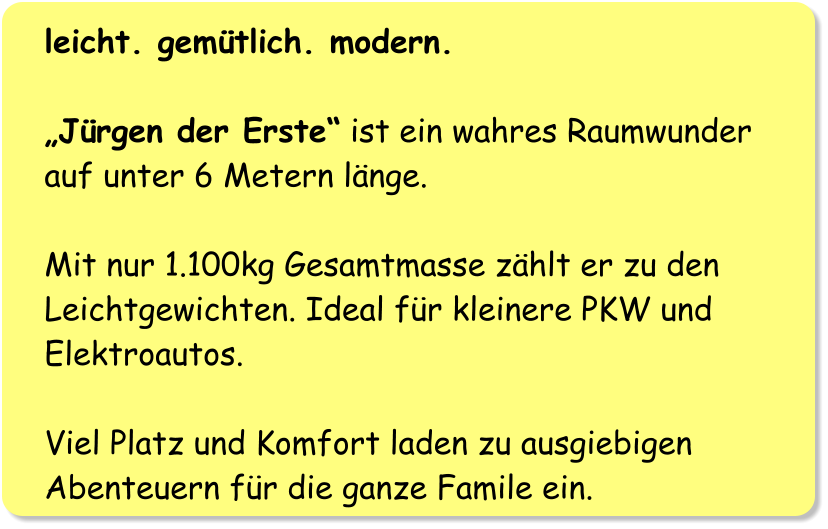 leicht. gemütlich. modern.  „Jürgen der Erste“ ist ein wahres Raumwunder auf unter 6 Metern länge.   Mit nur 1.100kg Gesamtmasse zählt er zu den Leichtgewichten. Ideal für kleinere PKW und Elektroautos.  Viel Platz und Komfort laden zu ausgiebigen Abenteuern für die ganze Famile ein.