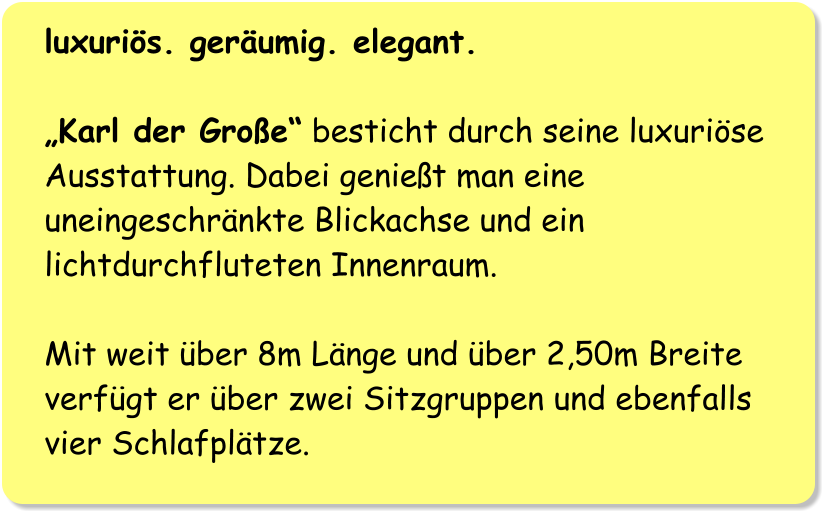 luxuriös. geräumig. elegant.  „Karl der Große“ besticht durch seine luxuriöse Ausstattung. Dabei genießt man eine uneingeschränkte Blickachse und ein lichtdurchfluteten Innenraum.  Mit weit über 8m Länge und über 2,50m Breite verfügt er über zwei Sitzgruppen und ebenfalls vier Schlafplätze.